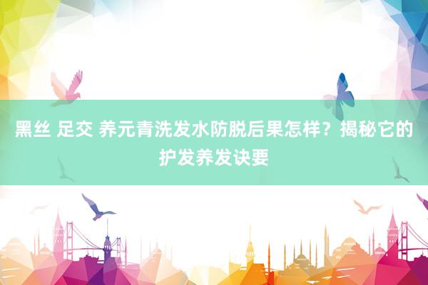 黑丝 足交 养元青洗发水防脱后果怎样？揭秘它的护发养发诀要