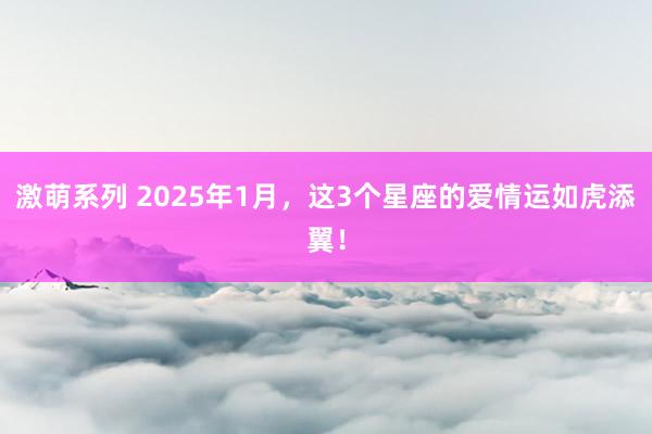 激萌系列 2025年1月，这3个星座的爱情运如虎添翼！