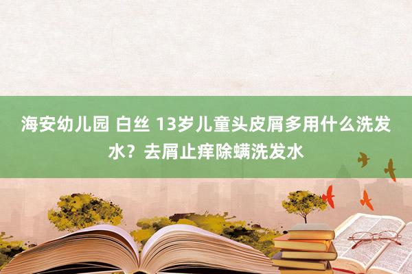 海安幼儿园 白丝 13岁儿童头皮屑多用什么洗发水？去屑止痒除螨洗发水