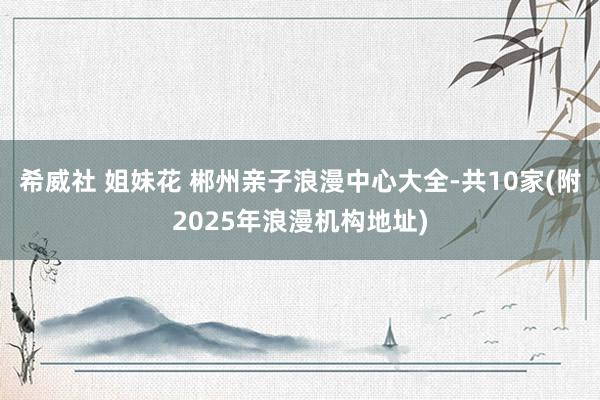希威社 姐妹花 郴州亲子浪漫中心大全-共10家(附2025年浪漫机构地址)