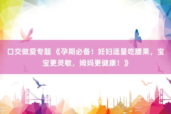 口交做爱专题 《孕期必备！妊妇适量吃腰果，宝宝更灵敏，姆妈更健康！》