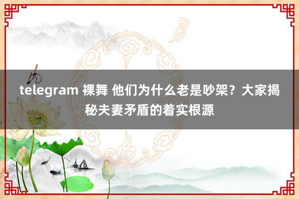 telegram 裸舞 他们为什么老是吵架？大家揭秘夫妻矛盾的着实根源