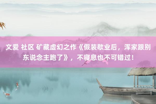文爱 社区 矿藏虚幻之作《假装歇业后，浑家跟别东说念主跑了》，不寝息也不可错过！