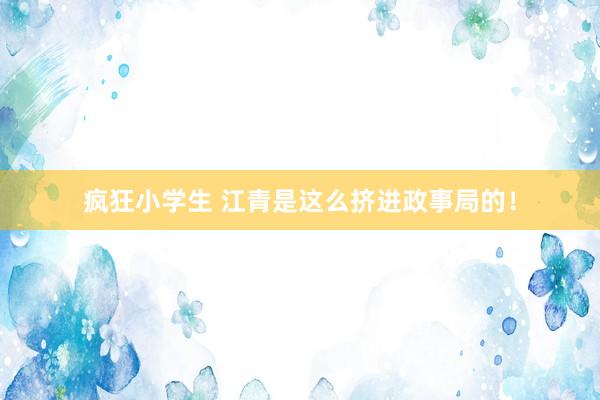 疯狂小学生 江青是这么挤进政事局的！