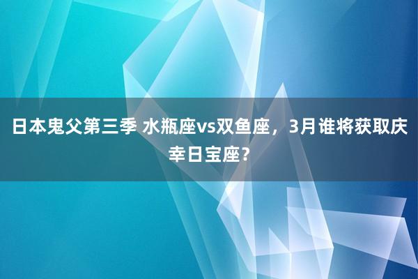 日本鬼父第三季 水瓶座vs双鱼座，3月谁将获取庆幸日宝座？