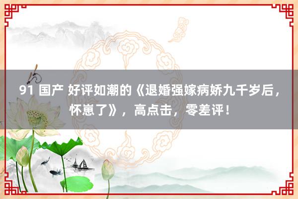 91 国产 好评如潮的《退婚强嫁病娇九千岁后，怀崽了》，高点击，零差评！
