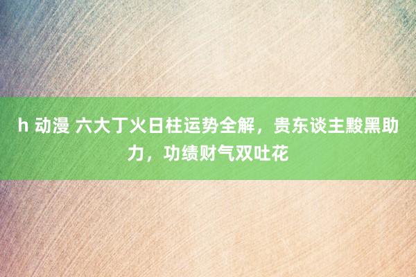 h 动漫 六大丁火日柱运势全解，贵东谈主黢黑助力，功绩财气双吐花