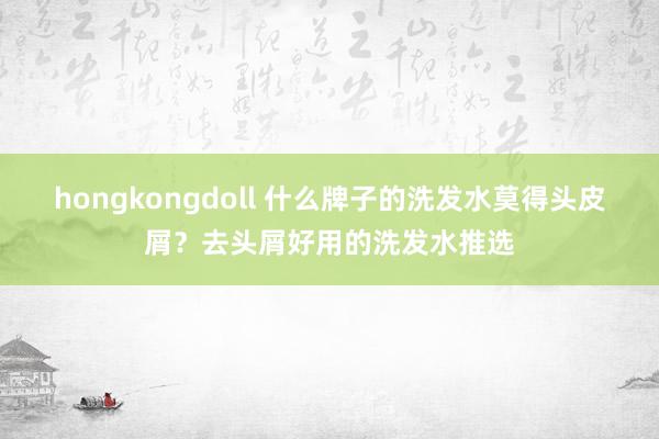 hongkongdoll 什么牌子的洗发水莫得头皮屑？去头屑好用的洗发水推选
