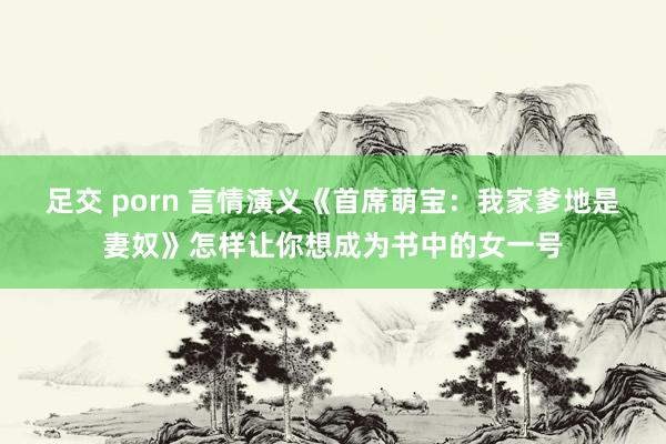 足交 porn 言情演义《首席萌宝：我家爹地是妻奴》怎样让你想成为书中的女一号