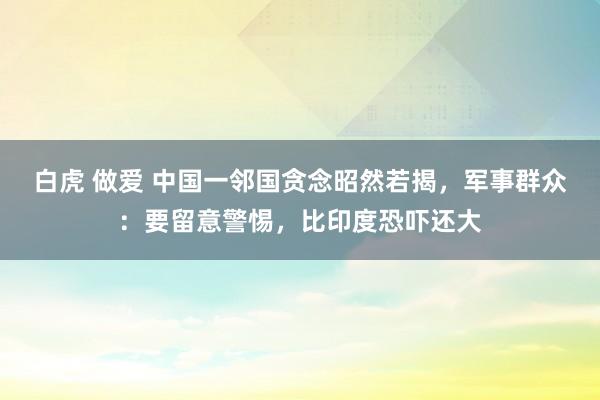 白虎 做爱 中国一邻国贪念昭然若揭，军事群众：要留意警惕，比印度恐吓还大