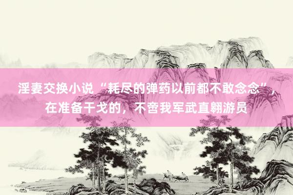 淫妻交换小说 “耗尽的弹药以前都不敢念念”，在准备干戈的，不啻我军武直翱游员