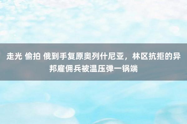 走光 偷拍 俄到手复原奥列什尼亚，林区抗拒的异邦雇佣兵被温压弹一锅端
