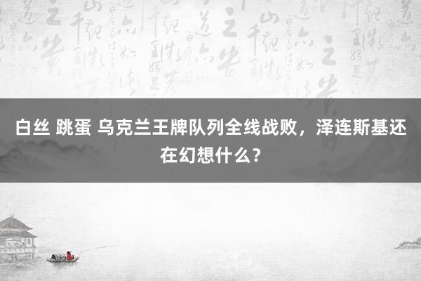 白丝 跳蛋 乌克兰王牌队列全线战败，泽连斯基还在幻想什么？