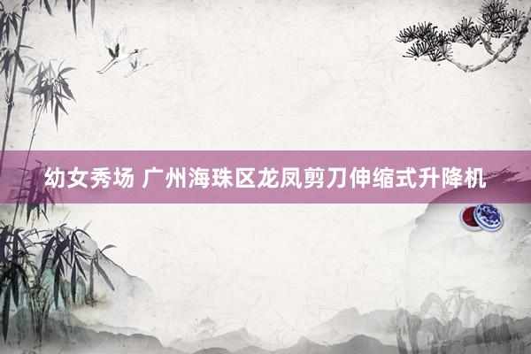 幼女秀场 广州海珠区龙凤剪刀伸缩式升降机