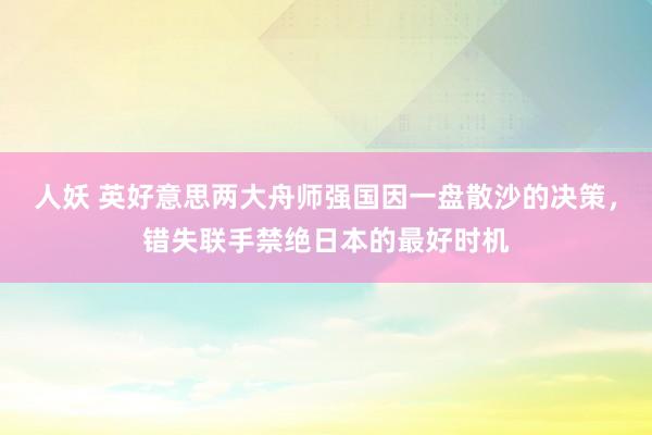 人妖 英好意思两大舟师强国因一盘散沙的决策，错失联手禁绝日本的最好时机