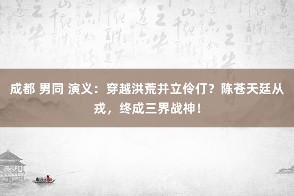 成都 男同 演义：穿越洪荒并立伶仃？陈苍天廷从戎，终成三界战神！