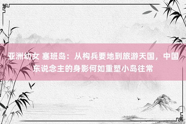 亚洲幼女 塞班岛：从构兵要地到旅游天国，中国东说念主的身影何如重塑小岛往常
