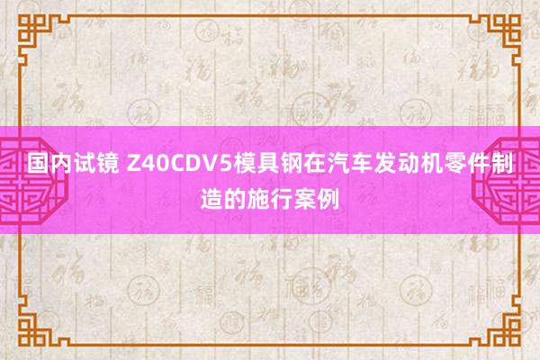 国内试镜 Z40CDV5模具钢在汽车发动机零件制造的施行案例