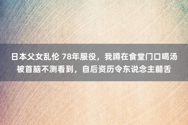 日本父女乱伦 78年服役，我蹲在食堂门口喝汤被首脑不测看到，自后资历令东说念主齰舌