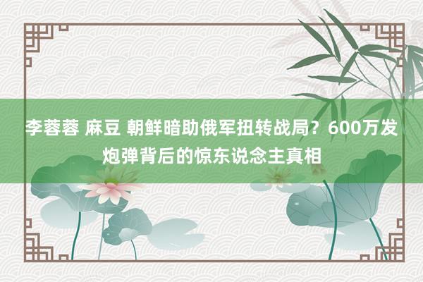 李蓉蓉 麻豆 朝鲜暗助俄军扭转战局？600万发炮弹背后的惊东说念主真相