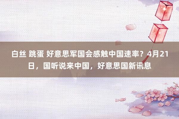 白丝 跳蛋 好意思军国会感触中国速率？4月21日，国听说来中国，好意思国新讯息