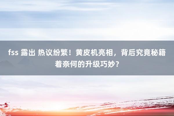 fss 露出 热议纷繁！黄皮机亮相，背后究竟秘籍着奈何的升级巧妙？