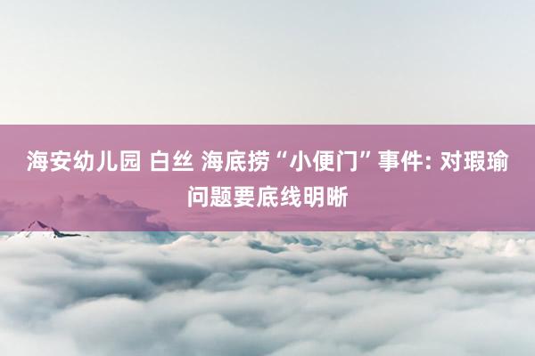 海安幼儿园 白丝 海底捞“小便门”事件: 对瑕瑜问题要底线明晰