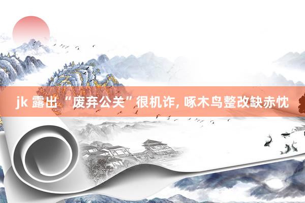 jk 露出 “废弃公关”很机诈, 啄木鸟整改缺赤忱