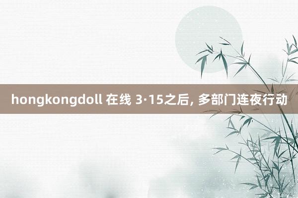 hongkongdoll 在线 3·15之后, 多部门连夜行动