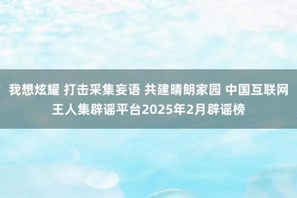 我想炫耀 打击采集妄语 共建晴朗家园 中国互联网王人集辟谣平台2025年2月辟谣榜