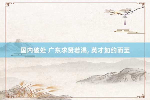 国内破处 广东求贤若渴, 英才如约而至