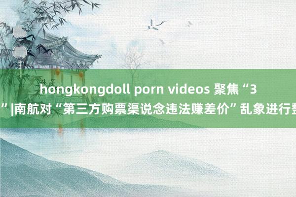 hongkongdoll porn videos 聚焦“3·15”|南航对“第三方购票渠说念违法赚差价”乱象进行整治