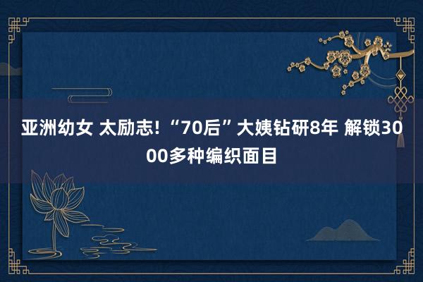 亚洲幼女 太励志! “70后”大姨钻研8年 解锁3000多种编织面目