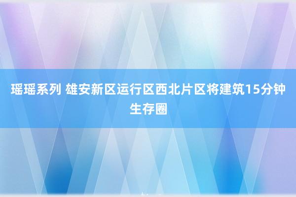 瑶瑶系列 雄安新区运行区西北片区将建筑15分钟生存圈