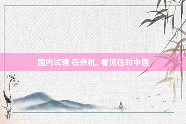 国内试镜 在余杭, 看见往时中国