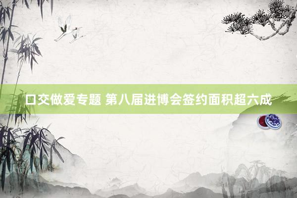 口交做爱专题 第八届进博会签约面积超六成