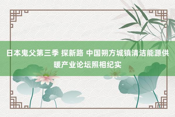 日本鬼父第三季 探新路 中国朔方城镇清洁能源供暖产业论坛照相纪实