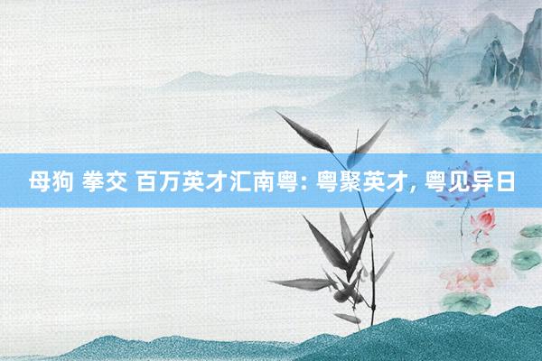 母狗 拳交 百万英才汇南粤: 粤聚英才, 粤见异日