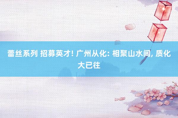 蕾丝系列 招募英才! 广州从化: 相聚山水间, 质化大已往