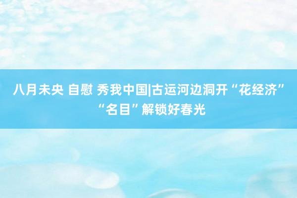 八月未央 自慰 秀我中国|古运河边洞开“花经济” “名目”解锁好春光
