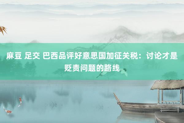 麻豆 足交 巴西品评好意思国加征关税：讨论才是贬责问题的路线
