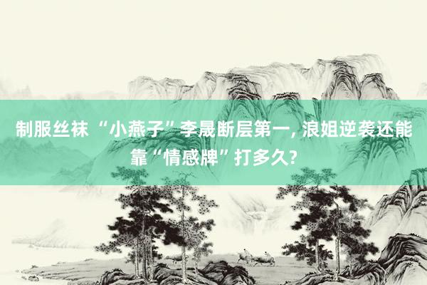 制服丝袜 “小燕子”李晟断层第一, 浪姐逆袭还能靠“情感牌”打多久?