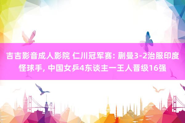 吉吉影音成人影院 仁川冠军赛: 蒯曼3-2治服印度怪球手, 中国女乒4东谈主一王人晋级16强