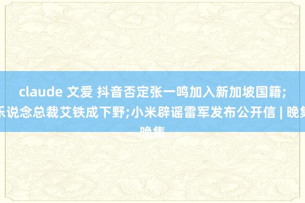 claude 文爱 抖音否定张一鸣加入新加坡国籍;乐说念总裁艾铁成下野;小米辟谣雷军发布公开信 | 晚集