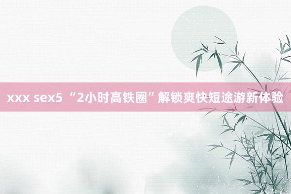 xxx sex5 “2小时高铁圈”解锁爽快短途游新体验