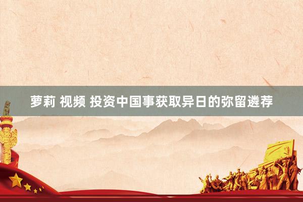 萝莉 视频 投资中国事获取异日的弥留遴荐