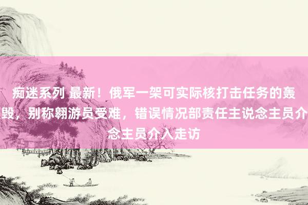 痴迷系列 最新！俄军一架可实际核打击任务的轰炸机坠毁，别称翱游员受难，错误情况部责任主说念主员介入走访