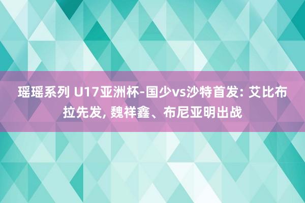 瑶瑶系列 U17亚洲杯-国少vs沙特首发: 艾比布拉先发, 魏祥鑫、布尼亚明出战
