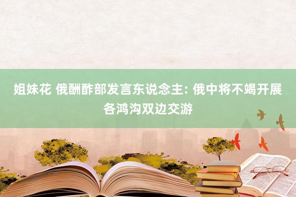 姐妹花 俄酬酢部发言东说念主: 俄中将不竭开展各鸿沟双边交游