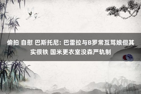 偷拍 自慰 巴斯托尼: 巴雷拉与B罗常互骂娘但其实很铁 国米更衣室没森严轨制